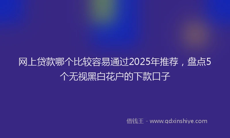 网上贷款哪个比较容易通过2025年推荐，盘点5个无视黑白花户的下款口子