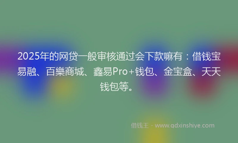 2025年的网贷一般审核通过会下款嘛有：借钱宝易融、百樂商城、鑫易Pro+钱包、金宝盒、天天钱包等。