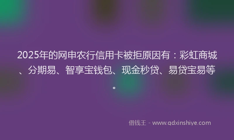 2025年的网申农行信用卡被拒原因有：彩虹商城、分期易、智享宝钱包、现金秒贷、易贷宝易等。