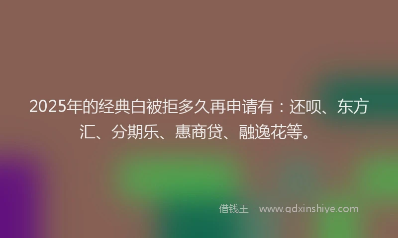 2025年的经典白被拒多久再申请有：还呗、东方汇、分期乐、惠商贷、融逸花等。
