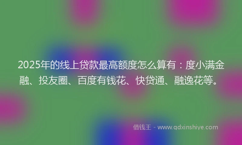 2025年的线上贷款最高额度怎么算有：度小满金融、投友圈、百度有钱花、快贷通、融逸花等。