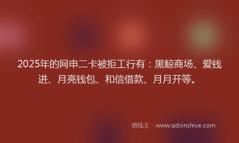 2025年的网申二卡被拒工行有：黑鲸商场、爱钱进、月亮钱包、和信借款、月月开等。