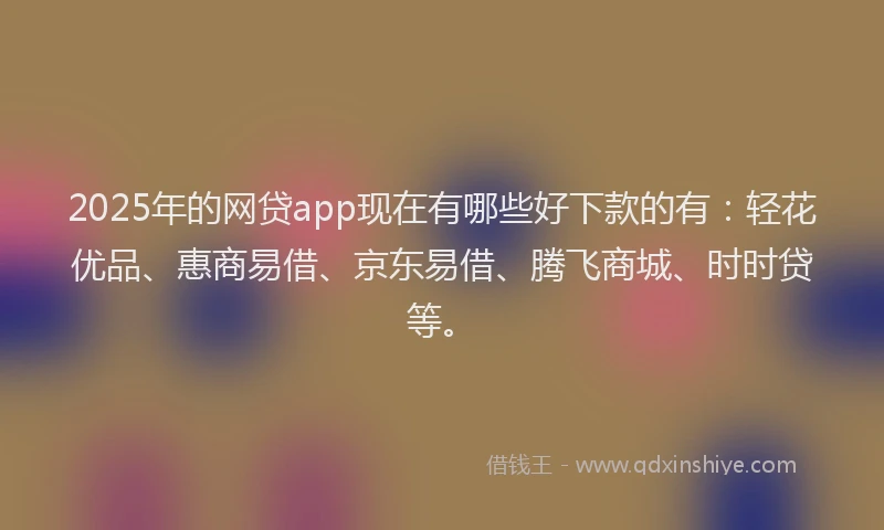 2025年的网贷app现在有哪些好下款的有：轻花优品、惠商易借、京东易借、腾飞商城、时时贷等。