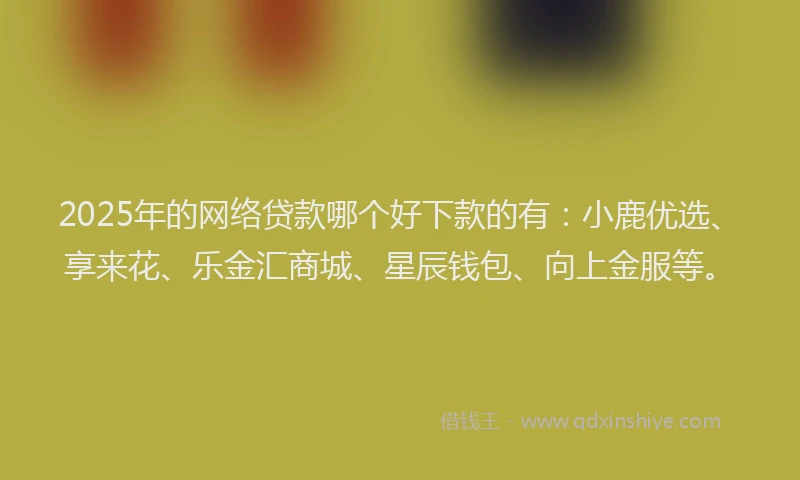 2025年的网络贷款哪个好下款的有：小鹿优选、享来花、乐金汇商城、星辰钱包、向上金服等。