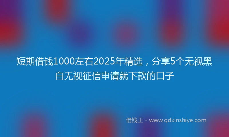 短期借钱1000左右2025年精选，分享5个无视黑白无视征信申请就下款的口子