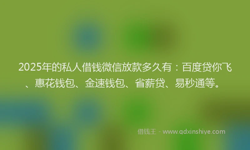 2025年的私人借钱微信放款多久有：百度贷你飞、惠花钱包、金速钱包、省薪贷、易秒通等。