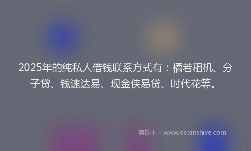 2025年的纯私人借钱联系方式有：橘若租机、分子贷、钱速达易、现金侠易贷、时代花等。