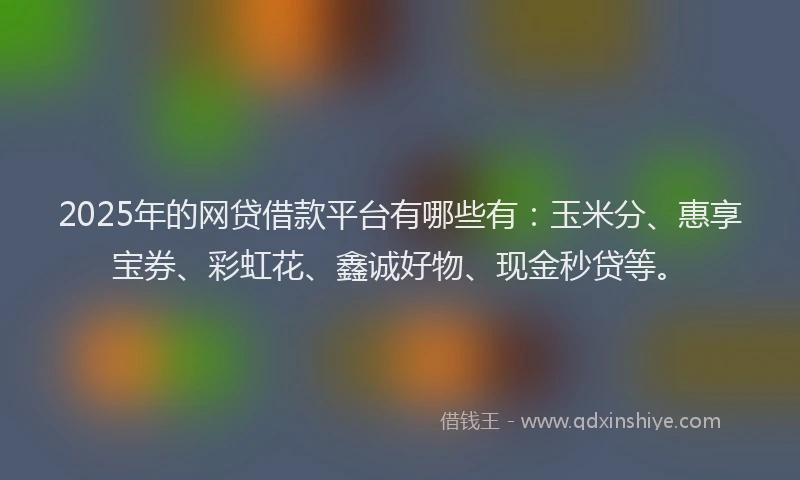 2025年的网贷借款平台有哪些有：玉米分、惠享宝券、彩虹花、鑫诚好物、现金秒贷等。