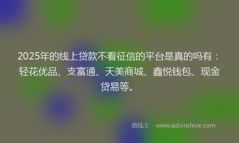 2025年的线上贷款不看征信的平台是真的吗有：轻花优品、支富通、天美商城、鑫悦钱包、现金贷易等。
