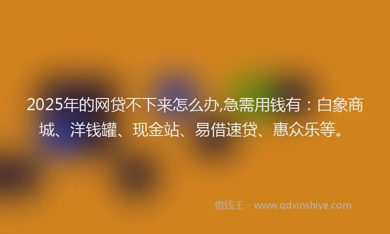 2025年的网贷不下来怎么办,急需用钱有：白象商城、洋钱罐、现金站、易借速贷、惠众乐等。