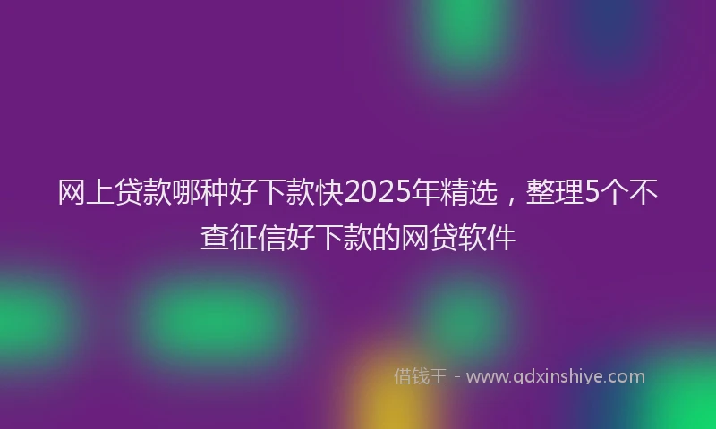 网上贷款哪种好下款快2025年精选，整理5个不查征信好下款的网贷软件