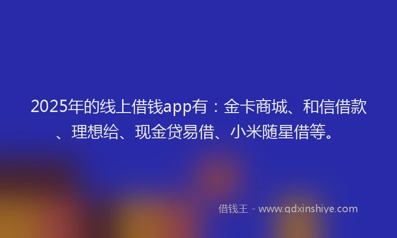 2025年的线上借钱app有：金卡商城、和信借款、理想给、现金贷易借、小米随星借等。