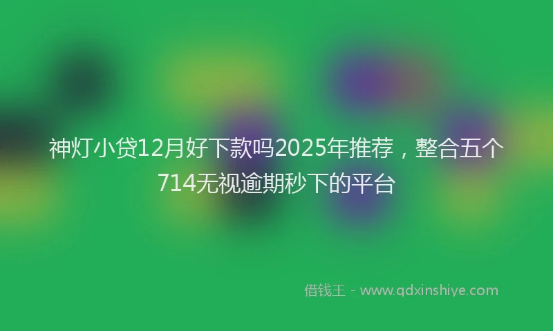 神灯小贷12月好下款吗2025年推荐，整合五个714无视逾期秒下的平台