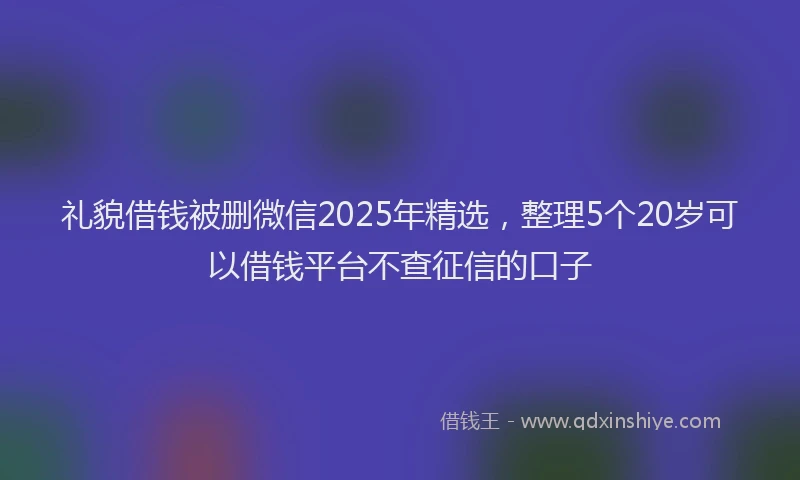 礼貌借钱被删微信2025年精选，整理5个20岁可以借钱平台不查征信的口子