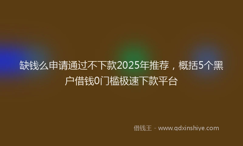 缺钱么申请通过不下款2025年推荐，概括5个黑户借钱0门槛极速下款平台