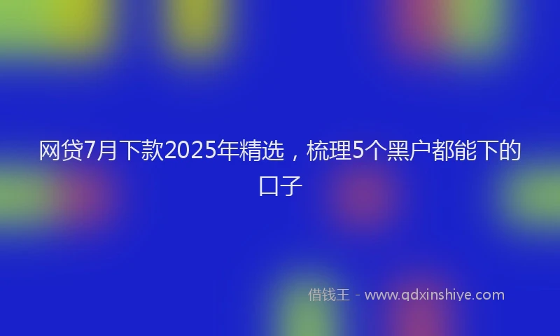 网贷7月下款2025年精选，梳理5个黑户都能下的口子