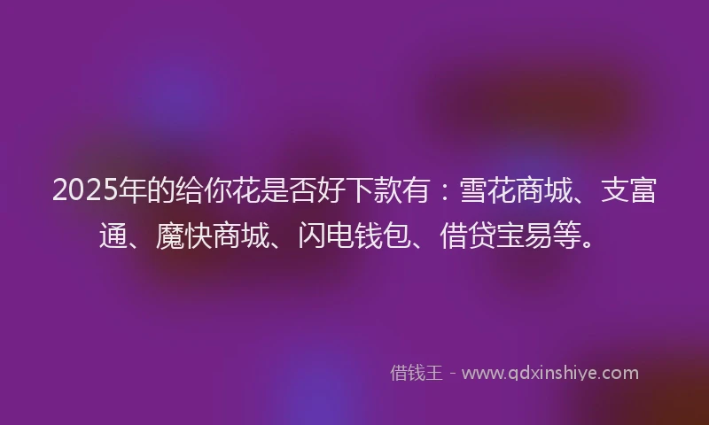 2025年的给你花是否好下款有：雪花商城、支富通、魔快商城、闪电钱包、借贷宝易等。