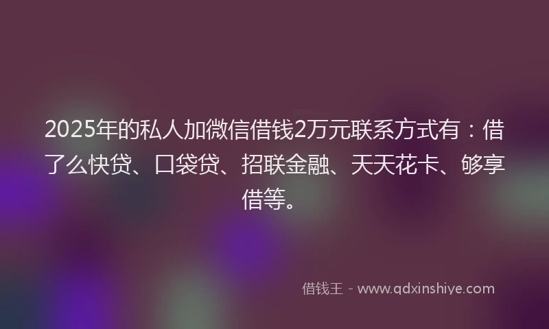 2025年的私人加微信借钱2万元联系方式有:借了么快贷、口袋贷、招联金融、天天花卡、够享借等。
