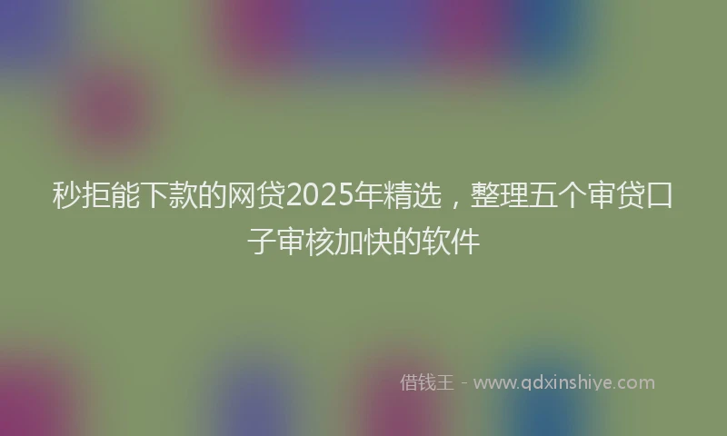 秒拒能下款的网贷2025年精选，整理五个审贷口子审核加快的软件