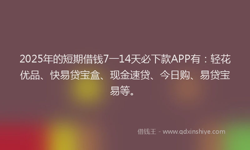 2025年的短期借钱7一14天必下款APP有：轻花优品、快易贷宝盒、现金速贷、今日购、易贷宝易等。