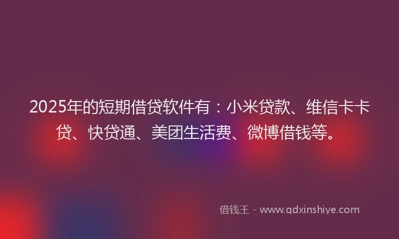 2025年的短期借贷软件有：小米贷款、维信卡卡贷、快贷通、美团生活费、微博借钱等。