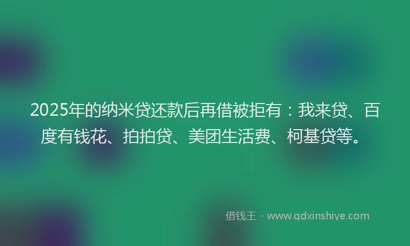 2025年的纳米贷还款后再借被拒有：我来贷、百度有钱花、拍拍贷、美团生活费、柯基贷等。