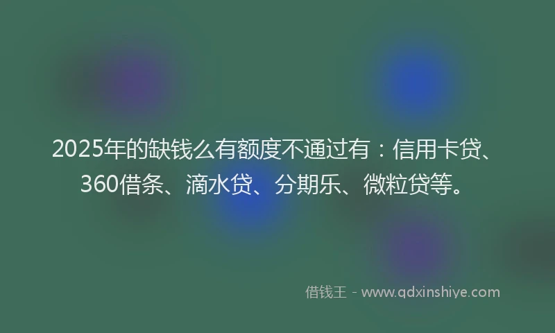 2025年的缺钱么有额度不通过有：信用卡贷、360借条、滴水贷、分期乐、微粒贷等。