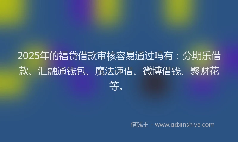2025年的福贷借款审核容易通过吗有：分期乐借款、汇融通钱包、魔法速借、微博借钱、聚财花等。