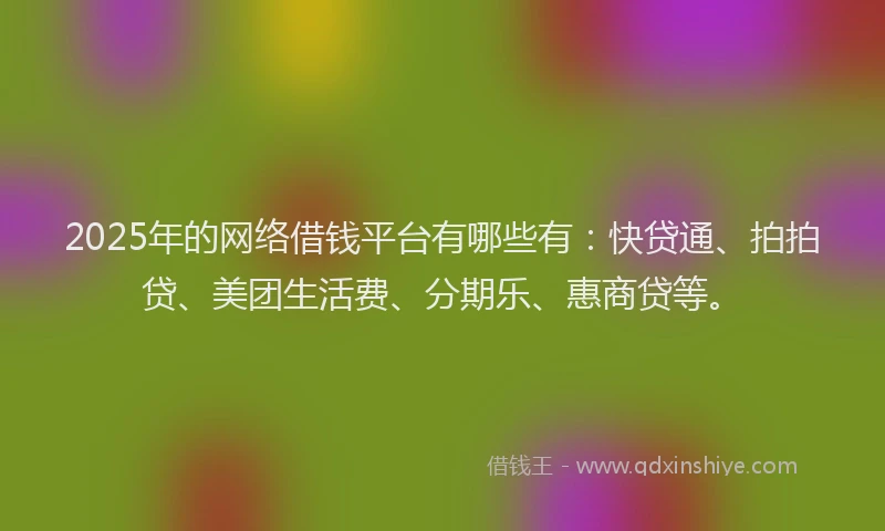2025年的网络借钱平台有哪些有：快贷通、拍拍贷、美团生活费、分期乐、惠商贷等。