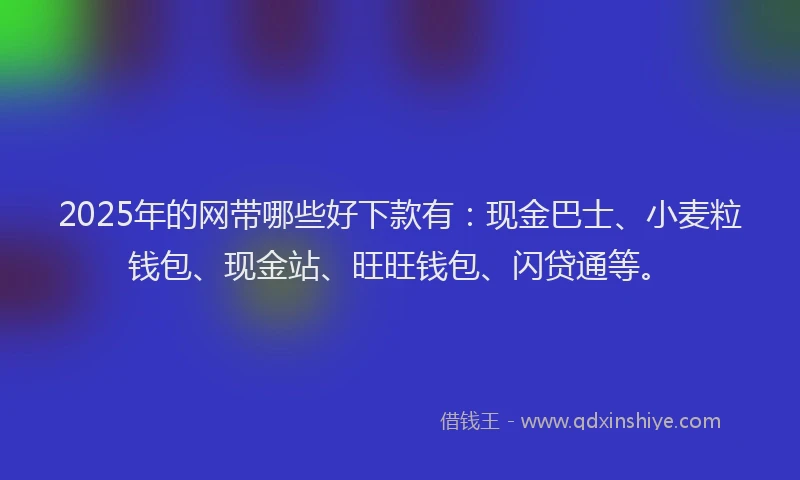 2025年的网带哪些好下款有：现金巴士、小麦粒钱包、现金站、旺旺钱包、闪贷通等。