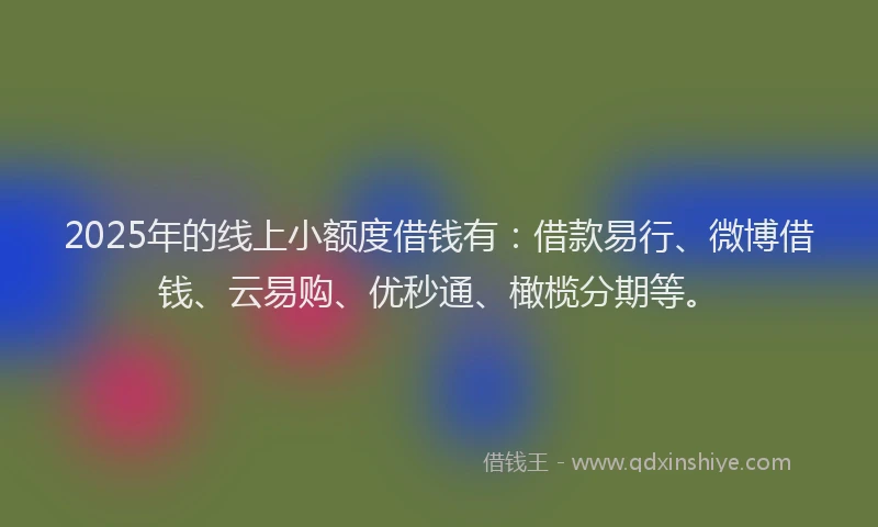 2025年的线上小额度借钱有：借款易行、微博借钱、云易购、优秒通、橄榄分期等。