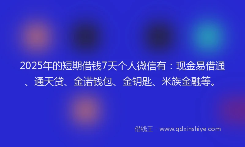 2025年的短期借钱7天个人微信有：现金易借通、通天贷、金诺钱包、金钥匙、米族金融等。