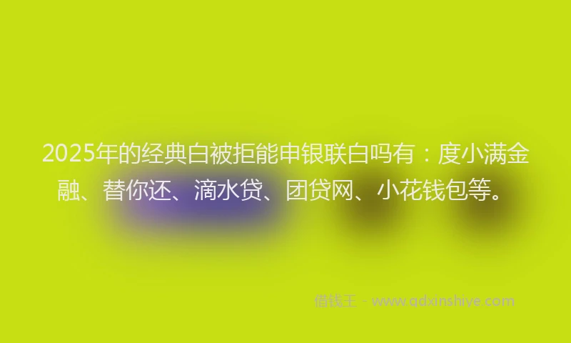 2025年的经典白被拒能申银联白吗有：度小满金融、替你还、滴水贷、团贷网、小花钱包等。