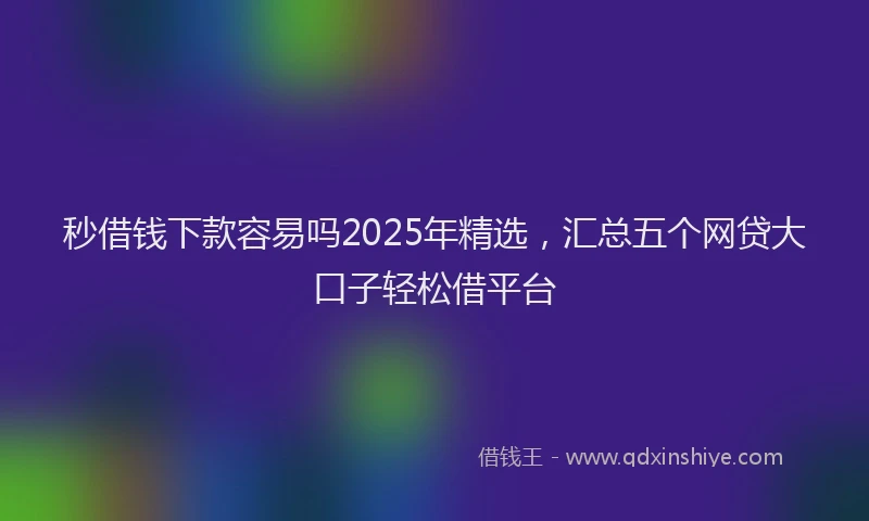 秒借钱下款容易吗2025年精选，汇总五个网贷大口子轻松借平台
