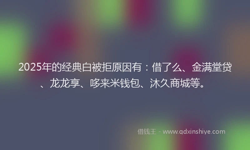 2025年的经典白被拒原因有：借了么、金满堂贷、龙龙享、哆来米钱包、沐久商城等。