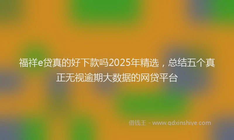 福祥e贷真的好下款吗2025年精选，总结五个真正无视逾期大数据的网贷平台