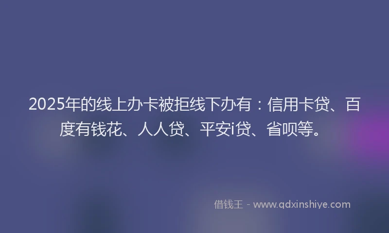 2025年的线上办卡被拒线下办有：信用卡贷、百度有钱花、人人贷、平安i贷、省呗等。