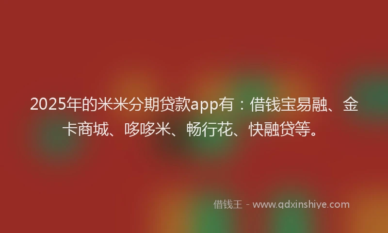 2025年的米米分期贷款app有：借钱宝易融、金卡商城、哆哆米、畅行花、快融贷等。