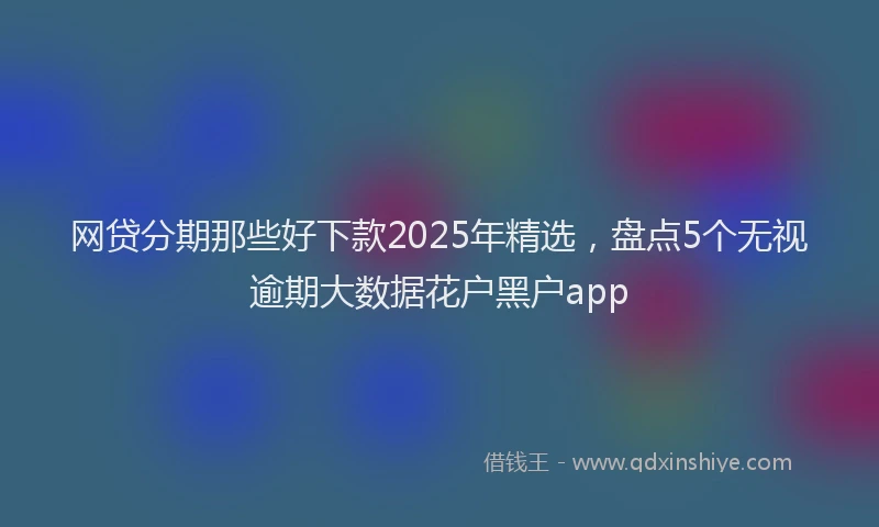 网贷分期那些好下款2025年精选，盘点5个无视逾期大数据花户黑户app