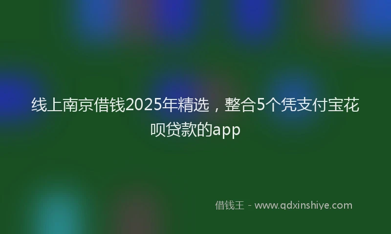 线上南京借钱2025年精选，整合5个凭支付宝花呗贷款的app