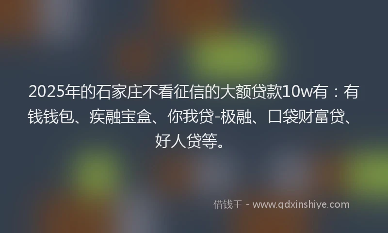 2025年的石家庄不看征信的大额贷款10w有：有钱钱包、疾融宝盒、你我贷-极融、口袋财富贷、好人贷等。
