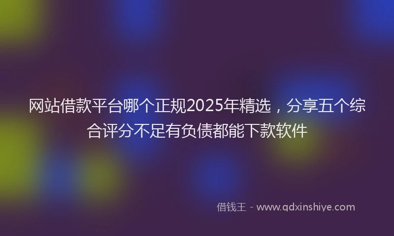 网站借款平台哪个正规2025年精选，分享五个综合评分不足有负债都能下款软件