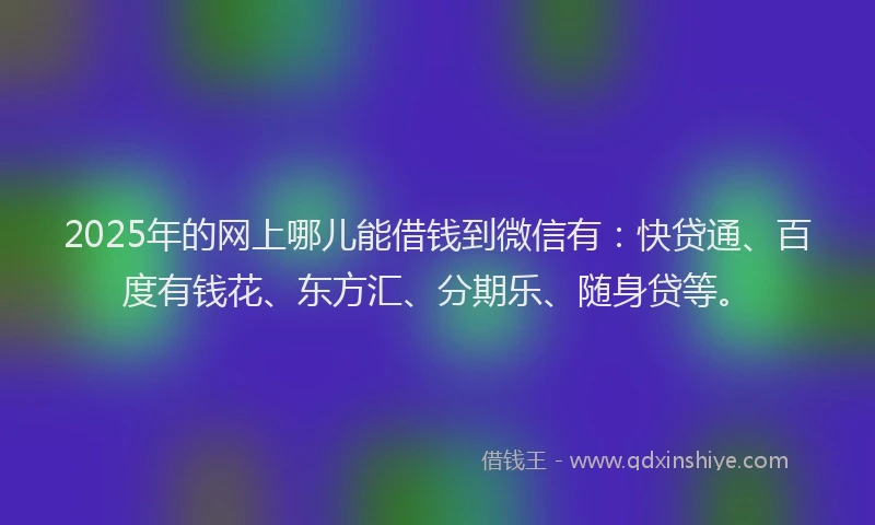 2025年的网上哪儿能借钱到微信有：快贷通、百度有钱花、东方汇、分期乐、随身贷等。