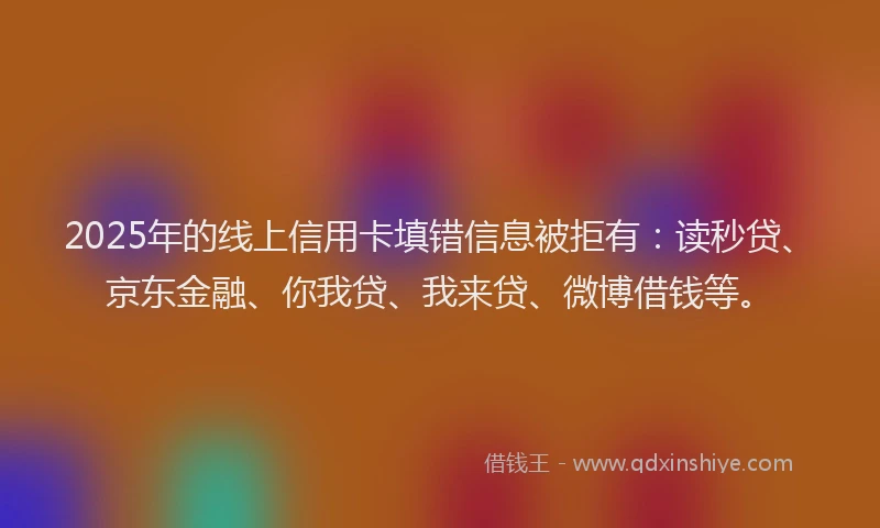 2025年的线上信用卡填错信息被拒有：读秒贷、京东金融、你我贷、我来贷、微博借钱等。
