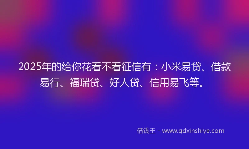 2025年的给你花看不看征信有：小米易贷、借款易行、福瑞贷、好人贷、信用易飞等。