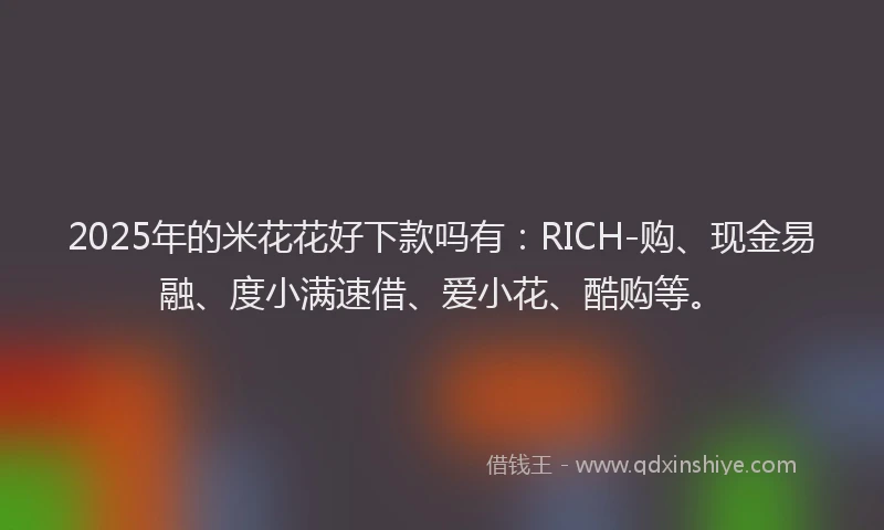 2025年的米花花好下款吗有：RICH-购、现金易融、度小满速借、爱小花、酷购等。