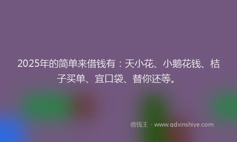 2025年的简单来借钱有：天小花、小鹅花钱、桔子买单、宜口袋、替你还等。