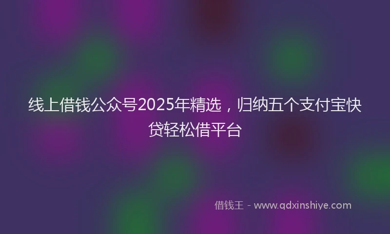 线上借钱公众号2025年精选，归纳五个支付宝快贷轻松借平台