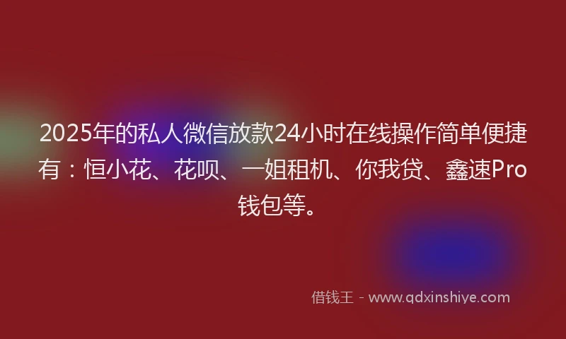 2025年的私人微信放款24小时在线操作简单便捷有：恒小花、花呗、一姐租机、你我贷、鑫速Pro钱包等。