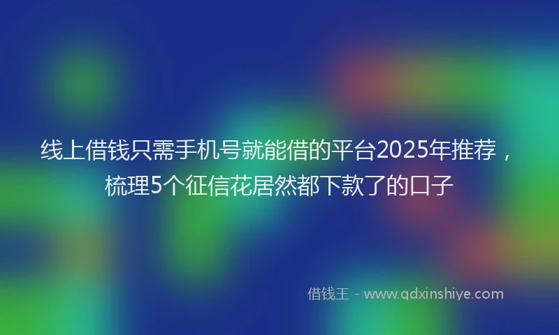 线上借钱只需手机号就能借的平台2025年推荐，梳理5个征信花居然都下款了的口子